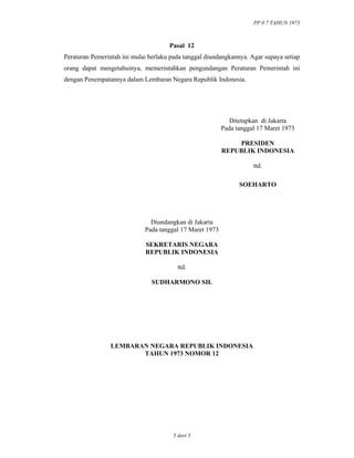 PP.0 7 TAHUN 1973
5 dari 5
Pasal 12
Peraturan Pemerintah ini mulai berlaku pada tanggal diundangkannya. Agar supaya setiap
orang dapat mengetahuinya, memerintahkan pengundangan Peraturan Pemerintah ini
dengan Penempatannya dalam Lembaran Negara Republik Indonesia.
Ditetapkan di Jakarta
Pada tanggal 17 Maret 1973
PRESIDEN
REPUBLIK INDONESIA
ttd.
SOEHARTO
Diundangkan di Jakarta
Pada tanggal 17 Maret 1973
SEKRETARIS NEGARA
REPUBLIK INDONESIA
ttd.
SUDHARMONO SH.
LEMBARAN NEGARA REPUBLIK INDONESIA
TAHUN 1973 NOMOR 12
 