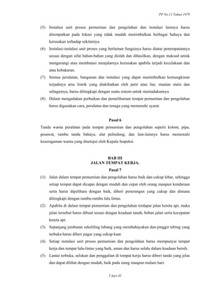 PP No.11 Tahun 1979
5 dari 45
(5) Instalasi unit proses pemurnian dan pengolahan dan instalasi lainnya harus
ditempatkan pada lokasi yang tidak mudah menimbulkan berbagai bahaya dan
kerusakan terhadap sekitarnya.
(6) Instalasi-instalasi unit proses yang berlainan fungsinya harus diatur penempatannya
sesuai dengan sifat bahan-bahan yang diolah dan dihasilkan, dengan maksud untuk
mengurangi atau membatasi menjalarnya kerusakan apabila terjadi kecelakaan dan
atau kebakaran.
(7) Semua peralatan, bangunan dan instalasi yang dapat menimbulkan kemungkinan
terjadinya arus listrik yang diakibatkan oleh petir atau liar, muatan statis dan
sebagainya, harus dilengkapi dengan suatu sistem untuk meniadakannya.
(8) Dalam mengadakan perbaikan dan pemeliharaan tempat pemurnian dan pengolahan
harus digunakan cara, peralatan dan tenaga yang memenuhi syarat.
Pasal 6
Tanda warna peralatan pada tempat pemurnian dan pengolahan seperti kolom, pipa,
pesawat, rambu tanda bahaya, alat pelindung, dan lain-lainnya harus memenuhi
keseragaman warna yang disetujui oleh Kepala Inspeksi.
BAB III
JALAN TEMPAT KERJA.
Pasal 7
(1) Jalan dalam tempat pemurnian dan pengolahan harus baik dan cukup lebar, sehingga
setiap tempat dapat dicapai dengan mudah dan cepat oleh orang maupun kendaraan
serta harus dipelihara dengan baik, diberi penerangan yang cukup dan dimana
dilengkapi dengan rambu-rambu lalu lintas.
(2) Apabila di dalam tempat pemurnian dan pengolahan terdapat jalan kereta api, maka
jalan tersebut harus dibuat sesuai dengan keadaan tanah, beban jalan serta kecepatan
kereta api.
(3) Sepanjang jembatan sekeliling lubang yang membahayakan dan pinggir tebing yang
terbuka harus diberi pagar yang cukup kuat.
(4) Setiap instalasi unit proses pemurnian dan pengolahan harus mempunyai tempat
kerja dan tempat lalu-lintas yang baik, aman dan harus selalu dalam keadaan bersih.
(5) Lantai terbuka, selokan dan penggalian di tempat kerja harus diberi tanda yang jelas
dan dapat dilihat dengan mudah, baik pada siang maupun malam hari.
 
