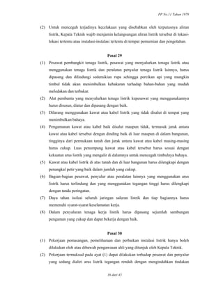 PP No.11 Tahun 1979
16 dari 45
(2) Untuk mencegah terjadinya kecelakaan yang disebabkan oleh terputusnya aliran
listrik, Kepala Teknik wajib menjamin kelangsungan aliran listrik tersebut di lokasi-
lokasi tertentu atau instalasi-instalasi tertentu di tempat pemurnian dan pengolahan.
Pasal 29
(1) Pesawat pembangkit tenaga listrik, pesawat yang menyalurkan tenaga listrik atau
menggunakan tenaga listrik dan peralatan penyalur tenaga listrik lainnya, harus
dipasang dan dilindungi sedemikian rupa sehingga percikan api yang mungkin
timbul tidak akan menimbulkan kebakaran terhadap bahan-bahan yang mudah
meledakan dan terbakar.
(2) Alat pembantu yang menyalurkan tenaga listrik kepesawat yang menggunakannya
harus disusun, diatur dan dipasang dengan baik.
(3) Dilarang menggunakan kawat atau kabel listrik yang tidak disalut di tempat yang
menimbulkan bahaya.
(4) Pengamanan kawat atau kabel baik disalut maupun tidak, termasuk jarak antara
kawat atau kabel tersebut dengan dinding baik di luar maupun di dalam bangunan,
tingginya dari permukaan tanah dan jarak antara kawat atau kabel masing-masing
harus cukup. Luas penampang kawat atau kabel tersebut harus sesuai dengan
kekuatan arus listrik yang mengalir di dalamnya untuk mencegah timbulnya bahaya.
(5) Kawat atau kabel listrik di atas tanah dan di luar bangunan harus dilengkapi dengan
penangkal petir yang baik dalam jumlah yang cukup.
(6) Bagian-bagian pesawat, penyalur atau peralatan lainnya yang menggunakan arus
listrik harus terlindung dan yang menggunakan tegangan tinggi harus dilengkapi
dengan tanda peringatan.
(7) Daya tahan isolasi seluruh jaringan saluran listrik dan tiap bagiannya harus
memenuhi syarat-syarat keselamatan kerja.
(8) Dalam penyaluran tenaga kerja listrik harus dipasang sejumlah sambungan
pengaman yang cukup dan dapat bekerja dengan baik.
Pasal 30
(1) Pekerjaan pemasangan, pemeliharaan dan perbaikan instalasi listrik hanya boleh
dilakukan oleh atau dibawah pengawasan ahli yang ditunjuk oleh Kepala Teknik.
(2) Pekerjaan termaksud pada ayat (1) dapat dilakukan terhadap pesawat dan penyalur
yang sedang dialiri arus listrik tegangan rendah dengan mengindahkan tindakan
 