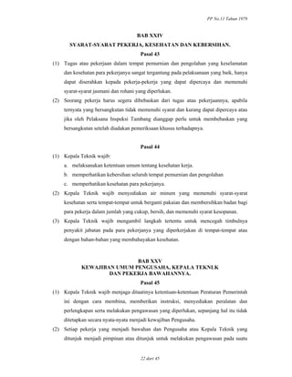 PP No.11 Tahun 1979
22 dari 45
BAB XXIV
SYARAT-SYARAT PEKERJA, KESEHATAN DAN KEBERSIHAN.
Pasal 43
(1) Tugas atau pekerjaan dalam tempat pemurnian dan pengolahan yang keselamatan
dan kesehatan para pekerjanya sangat tergantung pada pelaksanaan yang baik, hanya
dapat diserahkan kepada pekerja-pekerja yang dapat dipercaya dan memenuhi
syarat-syarat jasmani dan rohani yang diperlukan.
(2) Seorang pekerja harus segera dibebaskan dari tugas atau pekerjaannya, apabila
ternyata yang bersangkutan tidak memenuhi syarat dan kurang dapat dipercaya atau
jika oleh Pelaksana Inspeksi Tambang dianggap perlu untuk membebaskan yang
bersangkutan setelah diadakan pemeriksaan khusus terhadapnya.
Pasal 44
(1) Kepala Teknik wajib:
a. melaksanakan ketentuan umum tentang kesehatan kerja.
b. memperhatikan kebersihan seluruh tempat pemurnian dan pengolahan
c. memperhatikan kesehatan para pekerjanya.
(2) Kepala Teknik wajib menyediakan air minum yang memenuhi syarat-syarat
kesehatan serta tempat-tempat untuk berganti pakaian dan membersihkan badan bagi
para pekerja dalam jumlah yang cukup, bersih, dan memenuhi syarat kesopanan.
(3) Kepala Teknik wajib mengambil langkah tertentu untuk mencegah timbulnya
penyakit jabatan pada para pekerjanya yang diperkerjakan di tempat-tempat atau
dengan bahan-bahan yang membahayakan kesehatan.
BAB XXV
KEWAJIBAN UMUM PENGUSAHA, KEPALA TEKNLK
DAN PEKERJA BAWAHANNYA.
Pasal 45
(1) Kepala Teknik wajib menjaga ditaatinya ketentuan-ketentuan Peraturan Pemerintah
ini dengan cara membina, memberikan instruksi, menyediakan peralatan dan
perlengkapan serta melakukan pengawasan yang diperlukan, sepanjang hal itu tidak
ditetapkan secara nyata-nyata menjadi kewajiban Pengusaha.
(2) Setiap pekerja yang menjadi bawahan dan Pengusaha atau Kepala Teknik yang
ditunjuk menjadi pimpinan atau ditunjuk untuk melakukan pengawasan pada suatu
 