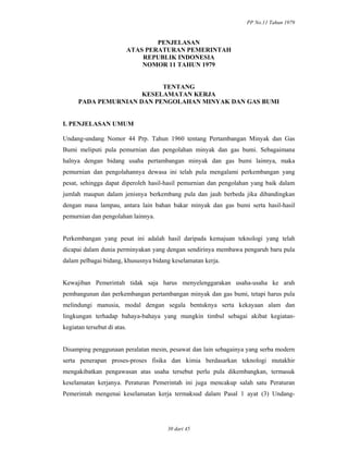 PP No.11 Tahun 1979
30 dari 45
PENJELASAN
ATAS PERATURAN PEMERINTAH
REPUBLIK INDONESIA
NOMOR 11 TAHUN 1979
TENTANG
KESELAMATAN KERJA
PADA PEMURNIAN DAN PENGOLAHAN MINYAK DAN GAS BUMI
I. PENJELASAN UMUM
Undang-undang Nomor 44 Prp. Tahun 1960 tentang Pertambangan Minyak dan Gas
Bumi meliputi pula pemurnian dan pengolahan minyak dan gas bumi. Sebagaimana
halnya dengan bidang usaha pertambangan minyak dan gas bumi lainnya, maka
pemurnian dan pengolahannya dewasa ini telah pula mengalami perkembangan yang
pesat, sehingga dapat diperoleh hasil-hasil pemurnian dan pengolahan yang baik dalam
jumlah maupun dalam jenisnya berkembang pula dan jauh berbeda jika dibandingkan
dengan masa lampau, antara lain bahan bakar minyak dan gas bumi serta hasil-hasil
pemurnian dan pengolahan lainnya.
Perkembangan yang pesat ini adalah hasil daripada kemajuan teknologi yang telah
dicapai dalam dunia perminyakan yang dengan sendirinya membawa pengaruh baru pula
dalam pelbagai bidang, khususnya bidang keselamatan kerja.
Kewajiban Pemerintah tidak saja harus menyelenggarakan usaha-usaha ke arah
pembangunan dan perkembangan pertambangan minyak dan gas bumi, tetapi harus pula
melindungi manusia, modal dengan segala bentuknya serta kekayaan alam dan
lingkungan terhadap bahaya-bahaya yang mungkin timbul sebagai akibat kegiatan-
kegiatan tersebut di atas.
Disamping penggunaan peralatan mesin, pesawat dan lain sebagainya yang serba modern
serta penerapan proses-proses fisika dan kimia berdasarkan teknologi mutakhir
mengakibatkan pengawasan atas usaha tersebut perlu pula dikembangkan, termasuk
keselamatan kerjanya. Peraturan Pemerintah ini juga mencakup salah satu Peraturan
Pemerintah mengenai keselamatan kerja termaksud dalam Pasal 1 ayat (3) Undang-
 