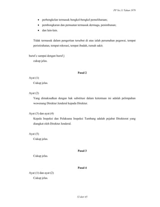 PP No.11 Tahun 1979
32 dari 45
• perbengkelan termasuk bengkel-bengkel pemeliharaan;
• pembongkaran dan pemuatan termasuk dermaga, penimbunan;
• dan lain-lain.
Tidak termasuk dalam pengertian tersebut di atas ialah perumahan pegawai, tempat
peristirahatan, tempat rekreasi, tempat ibadah, rumah sakit.
huruf c sampai dengan huruf j
cukup jelas.
Pasal 2
Ayat (1)
Cukup jelas.
Ayat (2)
Yang dimaksudkan dengan hak substitusi dalam ketentuan ini adalah pelimpahan
wewenang Direktur Jenderal kepada Direktur.
Ayat (3) dan ayat (4)
Kepala Inspeksi dan Pelaksana Inspeksi Tambang adalah pejabat Direktorat yang
diangkat oleh Direktur Jenderal.
Ayat (5)
Cukup jelas.
Pasal 3
Cukup jelas.
Pasal 4
Ayat (1) dan ayat (2)
Cukup jelas.
 