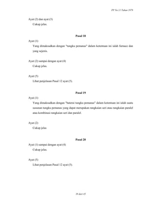 PP No.11 Tahun 1979
38 dari 45
Ayat (2) dan ayat (3)
Cukup jelas.
Pasal 18
Ayat (1)
Yang dimaksudkan dengan "tungku pemanas" dalam ketentuan ini ialah furnace dan
yang sejenis.
Ayat (2) sampai dengan ayat (4)
Cukup jelas.
Ayat (5)
Lihat penjelasan Pasal 12 ayat (5).
Pasal 19
Ayat (1)
Yang dimaksudkan dengan "baterai tungku pemanas" dalam ketentuan ini ialah suatu
susunan tungku pemanas yang dapat merupakan rangkaian seri atau rangkaian paralel
atau kombinasi rangkaian seri dan paralel.
Ayat (2)
Cukup jelas
Pasal 20
Ayat (1) sampai dengan ayat (4)
Cukup jelas.
Ayat (5)
Lihat penjelasan Pasal 12 ayat (5).
 