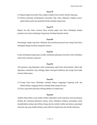 PER.01/MEN/1980
17 dari 22
Pasal 78
(1) Bagian-bagian konstruksi baja sedapat mungkin harus dirakit sebelum dipasang.
(2) Selama pekerjaan pembangunan konstruksi baja, harus dilakukan tindakan pence-
gahan bahaya jatuh atau kejatuhan benda terhadap tenaga kerja.
Pasal 79
Bagian atas dari lantai sumuran harus tertutup papan atau harus dilengkapi dengan
peralatan lain untuk melindungi tenaga kerja terhadap kejatuhan benda.
Pasal 80
Pemasangan rangka atap harus dilakukan dari peralatan perancah atau tenaga kerja harus
dilengkapi dengan peralatan pengaman lainnya.
Pasal 81
Untuk melindungi tenaga kerja sewaktu melakukan pekerjaan konstruksi, harus dibuatkan
lantai kerja sementara yang kuat.
Pasal 82
Alat pemanas yang digunakan untuk memanaskan aspal harus direncanakan, dibuat dan
digunakan sedemikian rupa sehingga dapat mencegah kebakaran dan tenaga kerja tidak
tersiram bahan panas.
Pasal 83
(1) Tenaga kerja harus dilindungi terhadap bahaya singgungan langsung kulit dan
bahaya-bahaya singgung lainnya terhadap bahan pengawet kayu.
(2) Kayu yang telah diawetkan dilarang dibakar di tempat kerja.
Pasal 84
Apabila bahan-bahan yang mudah terbakar digunakan untuk keperluan lantai permukaan
dinding dan pekerjaan-pekerjaan lainnya, harus dilakukan tindakan pencegahan untuk
menghindarkan adanya api terbuka, bunga api dan sumber-sumber api lainnya yang dapat
menyulut uap yang mudah terbakar yang timbul di tempat kerja atau daerah sekitarnya.
 