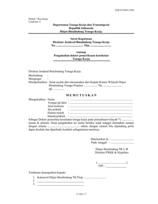 PER.02/MEN/1980
11 dari 17
Bentuk 7/Kes.Kerja
Lampiran: 4
Departemen Tenaga Kerja dan Transmigrasi
Republik Indonesia
Ditjen Binalindung Tenaga Kerja.
Surat Keputusan
Direktur Jenderal Binalindung Tenaga Kerja
No. ..................................... Thn. ............................
tentang
Pengukuhan dokter pemeriksaan kesehatan
Tenaga Kerja
Direktur Jenderal Binalindung Tenaga Kerja:
Menimbang :
Mengingat :
Memperhatikan : Surat usulan dan rekomendasi dari Kepala Kantor Wilayah Ditjen
Binalindung Tenaga Propinsi ................... No. ..........................
tgl. ...............
M E M U T U S K A N
Mengukuhkan : Nama : ......................................................................................
Tempat tgl lahir : .......................................................................................
Jenis kelamin : .......................................................................................
Ijin praktek : .......................................................................................
Alamat rumah : ......................................................................................
Alamat praktek : .......................................................................................
Sebagai Dokter pemeriksa kesehatan tenaga kerja pada perusahaan/wilayah *) .................
(nama & alamat). Surat pengukuhan ini mulai berlaku sejak tanggal ditetapkan sampai
dengan selama ............................................ tahun, dengan catatan bila dipandang perlu
dapat dirubah dan diperbaiki kembali sebagaimana mestinya.
Dikeluarkan di : ................................
Pada tanggal : ................................
Ditjen Binalindung TK.U.B
Direktur PNKK & Hyperkes
(........................................)
NIP. : ______________
Tembusan disampaikan kepada :
1. Kakanwil Ditjen Binalindung TK Prop. ...............................
2. ________________________________
3. ________________________________
 