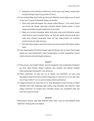 PER.01/MEN/1982
14 dari 26
4. Selanjutnya botol didirikan kembali dan melalui pipa yang hampir sampai dasar
disemprot dengan angin kering selama 20 menit.
(2) Cara membersihkan botol untuk gas beroxcyd dilakukan sesuai dengan ayat (3) pasal
24 dan ayat (1) pasal ini ditambah dengan cara berikut:
1. Botol yang sudah dikeringkan diisi dengan sedikit-dikitnya 1 Liter totual, benzol
atau bensin dan ditutup rapat-rapat kemudian diputar balikan selama 15 menit
dengan penempatan tengah-tengah botol di atas balok.
2. Bahan cair tersebut dituangkan dalam botol gelas yang jernih didiamkan sampai
semua kotoran turun, kemudian bahan cair diuji dan apabila ternyata masih kotor
maka harus diulangi memasukan bahan cair lagi sampai bahan cair membilas
tersebut bersih dan tidak berwarna.
3. Botol disemprot dengan uap kering selama satu jam kemudian dikeringkan dengan
angin.
(3) Cara mengeringkan botol-botol dengan angin bertekanan atau zat lemas harus dijaga
dengan gas yang dipergunakan untuk mengeringkan itu tidak mengandung minyak
misalnya karena memadat dengan kompresor.
Pasal 27
(1) Pada gas-gas yang mudah terbakar, pesawat penggerak yang menjalankan kompresor
gas harus dapat berhenti dengan sendirinya atau otomatis, bila tekanan melebihi
dalam pipa pengisi kurang dari 5 mm kolom air.
(2) Dalam pembuatan zat asam dan zat air dengan cara electrolitis, zat asam yang
dikempakan dalam botol hanya boleh mengandung 2% (persen) isi zat air, dan untuk
zat air hanya boleh 1% isi zat asam tercampur dalam peredarannya.
(3) Tingkat kemurnian zat asam dan zat air yang dikempakan secara bersama ke dalam
beberapa botol tidak tergantung pada analisa yang ditunjukan alat elektrolit, tetapi
tingkat kemurnian zat tersebut harus diselidiki dengan cara mengambil salah satu
botol dari yang isi bersama.
Pasal 28
Bejana-bejana tekanan yang tidak dibubuhi tanda “baik” yang sah atau dibubuhi tanda
“tidak baik” dilarang diisi atau dipakai.
 
