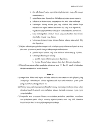 PER.01/MEN/1982
21 dari 26
e. jika ada bagian-bagian yang dilas dijelaskan cara-cara pelak-sanaan
pengelasannya;
f. untuk bahan yang dimurnikan dijelaskan cara-cara pemur-niannya;
g. kekuatan tarik dan regang hingga putus dan perlu batas mulurnya;
h. keterangan tentang macam gas yang diisikan dan tekanan kerja
melebihi dari bejana tekanan atau botol saja yang akan digunakan;
i. bagi botol acetyllen terlarut terangkan sifat dan kerenik dari massa;
j. harus melampirkan sertifikat bahan yang dikeluarkan oleh instansi
atau badan penguji yang diakui;
k. keterangan tentang tempat dimana bejana tekanan akan diuji, diisi
dan digunakan.
(3) Bejana tekanan yang pembuatannya telah mendapat pengesahan sesuai pasal 40 ayat
(1), untuk permintaan pemakaiannya cukup dengan melampirkan:
1. gambar bejana tekanan yang telah disahkan dalam rangkap 5 (lima);
2. keterangan-keterangan tentang:
a. jumlah bejana tekanan yang akan digunakan.
b. tempat dimana bejana tekanan akan diuji, diisi dan digunakan.
(4) Permohonan pengesahan pemakaian dimaksud ayat (2) dan (3) pasal ini diajukan,
dengan menggunakan bentuk tertentu.
Pasal 42
(1) Pengesahan pemakaian bejana tekanan diberikan oleh Direktur atau pejabat yang
ditunjuknya setelah bejana tekanan diperiksa dan diuji serta memenuhi syarat-syarat
yang ditentukan dalam peraturan ini.
(2) Direktur atau pejabat yang ditunjuknya berwenang menolak permohonan penge-sahan
dimaksud pasal 40, apabila ternyata bejana tekanan itu tidak memenuhi syarat-syarat
yang ditetapkan.
(3) Pengusaha atau pengurus dilarang mengadakan perubahan, perbaikan, pengelasan
atau pengolahan panas lainnya terhadap bejana-bejana tekanan yang telah disah-kan
kecuali seijin Direktur atau pejabat yang ditunjuknya.
 