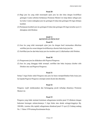 PER.02/MEN/1982
10 dari 28
Pasal 28
(1) Bagi juru las yang telah menempuh ujian juru las dan lulus dengan kwalifikasi
golongan I (satu) sebelum berlakunya Peraturan Menteri ini tetap diakui sebagai juru
las kelas I (satu) sedangkan juru las golongan II (dua) dan golongan III (tiga) ditinjau
kembali.
(2) Peninjauan kembali juru las golongan II (dua) dan golongan III (tiga) tersebut ayat (1)
ditetapkan oleh Direktur.
BAB VI
KETENTUAN PENUTUP
Pasal 29
(1) Juru las yang telah menempuh ujian juru las dengan hasil memuaskan diberikan
sertifikat juru las sesuai dengan kwalifikasinya disertai buku kerja juru las.
(2) Sertifikat juru las dan buku kerja juru las tersebut ayat (1) dikeluarkan oleh Direktur.
Pasal 30
(1) Pengawasan juru las dilakukan oleh Pegawai Pengawas.
(2) Juru las yang dianggap tidak terampil, sertifikat dan buku kerjanya dicabut oleh
Direktur atas usul Pegawai Pengawas.
Pasal 31
Setiap 3 (tiga) bulan sekali Pengurus atau juru las harus memperlihatkan buku kerja juru
las kepada Pegawai Pengawas setempat untuk dicatat dan diketahui.
Pasal 32
Pengurus wajib melaksanakan dan bertanggung jawab terhadap ditaatinya Peraturan
Menteri ini.
Pasal 33
Pengurus yang tidak mentaati ketentuan sebagaimana tersebut pasal 32 dihukum dengan
hukuman kurungan selama-lamanya 3 (tiga bulan atau denda setinggi-tingginya Rp.
100.000,- (seratus ribu rupiah) sebagaimana dimaksud pasal 15 ayat (2) Undang undang
No. 1 Tahun 1970 tentang Keselamatan Kerja.
 