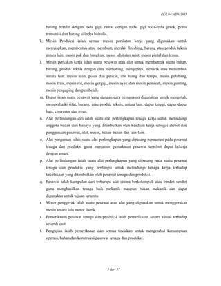 PER.04/MEN/1985
3 dari 37
batang berulir dengan roda gigi, rantai dengan roda, gigi roda-roda gesek, poros
transmisi dan batang silinder hidrolis.
k. Mesin Produksi ialah semua mesin peralatan kerja yang digunakan untuk
menyiapkan, membentuk atau membuat, merakit finishing, barang atau produk teknis
antara lain: mesin pak dan bungkus, mesin jahit dan rajut, mesin pintal dan tenun.
l. Mesin perkakas kerja ialah suatu pesawat atau alat untuk membentuk suatu bahan,
barang, produk teknis dengan cara memotong, mengepres, menarik atau menumbuk
antara lain: mesin asah, poles dan pelicin, alat tuang dan tempa, mesin pelubang,
mesin frais, mesin rol, mesin gergaji, mesin ayak dan mesin pemisah, mesin gunting,
mesin pengeping dan pembelah.
m. Dapur ialah suatu pesawat yang dengan cara pemanasan digunakan untuk mengolah,
memperbaiki sifat, barang, atau produk teknis, antara lain: dapur tinggi, dapur-dapur
baja, convertor dan oven.
n. Alat perlindungan diri ialah suatu alat perlengkapan tenaga kerja untuk melindungi
anggota badan dari bahaya yang ditimbulkan oleh keadaan kerja sebagai akibat dari
penggunaan pesawat, alat, mesin, bahan-bahan dan lain-lain.
o. Alat pengaman ialah suatu alat perlengkapan yang dipasang permanen pada pesawat
tenaga dan produksi guna menjamin pemakaian pesawat tersebut dapat bekerja
dengan aman.
p. Alat perlindungan ialah suatu alat perlengkapan yang dipasang pada suatu pesawat
tenaga dan produksi yang berfungsi untuk melindungi tenaga kerja terhadap
kecelakaan yang ditimbulkan oleh pesawat tenaga dan produksi.
q. Pesawat ialah kumpulan dari beberapa alat secara berkelompok atau berdiri sendiri
guna menghasilkan tenaga baik mekanik maupun bukan mekanik dan dapat
digunakan untuk tujuan tertentu.
r. Motor penggerak ialah suatu pesawat atau alat yang digunakan untuk menggerakan
mesin antara lain motor listrik.
s. Pemeriksaan pesawat tenaga dan produksi ialah pemeriksaan secara visual terhadap
seluruh unit.
t. Pengujian ialah pemeriksaan dan semua tindakan untuk mengetahui kemampuan
operasi, bahan dan konstruksi pesawat tenaga dan produksi.
 