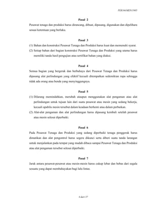 PER.04/MEN/1985
4 dari 37
Pasal 2
Pesawat tenaga dan produksi harus dirancang, dibuat, dipasang, digunakan dan dipelihara
sesuai ketentuan yang berlaku.
Pasal 3
(1) Bahan dan konstruksi Pesawat Tenaga dan Produksi harus kuat dan memenuhi syarat.
(2) Setiap bahan dari bagian konstruksi Pesawat Tenaga dan Produksi yang utama harus
memiliki tanda hasil pengujian atau sertifikat bahan yang diakui.
Pasal 4
Semua bagian yang bergerak dan berbahaya dari Pesawat Tenaga dan Produksi harus
dipasang alat perlindungan yang efektif kecuali ditempatkan sedemikian rupa sehingga
tidak ada orang atau benda yang menyinggungnya.
Pasal 5
(1) Dilarang memindahkan, merubah ataupun menggunakan alat pengaman atau alat
perlindungan untuk tujuan lain dari suatu pesawat atau mesin yang sedang bekerja,
kecuali apabila mesin tersebut dalam keadaan berhenti atau dalam perbaikan.
(2) Alat-alat pengaman dan alat perlindungan harus dipasang kembali setelah pesawat
atau mesin selesai diperbaiki.
Pasal 6
Pada Pesawat Tenaga dan Produksi yang sedang diperbaiki tenaga penggerak harus
dimatikan dan alat pengontrol harus segera dikunci serta diberi suatu tanda larangan
untuk menjalankan pada tempat yang mudah dibaca sampai Pesawat Tenaga dan Produksi
atau alat pengaman tersebut selesai diperbaiki.
Pasal 7
Jarak antara pesawat-pesawat atau mesin-mesin harus cukup lebar dan bebas dari segala
sesuatu yang dapat membahayakan bagi lalu lintas.
 