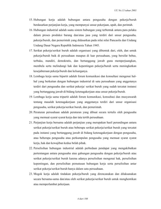 UU No.13 tahun 2003
4 dari 108
15. Hubungan kerja adalah hubungan antara pengusaha dengan pekerja/buruh
berdasarkan perjanjian kerja, yang mempunyai unsur pekerjaan, upah, dan perintah.
16. Hubungan industrial adalah suatu sistem hubungan yang terbentuk antara para pelaku
dalam proses produksi barang dan/atau jasa yang terdiri dari unsur pengusaha,
pekerja/buruh, dan pemerintah yang didasarkan pada nilai nilai Pancasila dan Undang
Undang Dasar Negara Republik Indonesia Tahun 1945.
17. Serikat pekerja/serikat buruh adalah organisasi yang dibentuk dari, oleh, dan untuk
pekerja/buruh baik di perusahaan maupun di luar perusahaan, yang bersifat bebas,
terbuka, mandiri, demokratis, dan bertanggung jawab guna memperjuangkan,
membela serta melindungi hak dan kepentingan pekerja/buruh serta meningkatkan
kesejahteraan pekerja/buruh dan keluarganya.
18. Lembaga kerja sama bipartit adalah forum komunikasi dan konsultasi mengenai hal-
hal yang berkaitan dengan hubungan industrial di satu perusahaan yang anggotanya
terdiri dari pengusaha dan serikat pekerja/ serikat buruh yang sudah tercatat instansi
yang bertanggung jawab di bidang ketenagakerjaan atau unsur pekerja/buruh.
19. Lembaga kerja sama tripartit adalah forum komunikasi, konsultasi dan musyawarah
tentang masalah ketenagakerjaan yang anggotanya terdiri dari unsur organisasi
pengusaha, serikat pekerja/serikat buruh, dan pemerintah.
20. Peraturan perusahaan adalah peraturan yang dibuat secara tertulis oleh pengusaha
yang memuat syarat syarat kerja dan tata tertib perusahaan.
21. Perjanjian kerja bersama adalah perjanjian yang merupakan hasil perundingan antara
serikat pekerja/serikat buruh atau beberapa serikat pekerja/serikat buruh yang tercatat
pada instansi yang bertanggung jawab di bidang ketenagakerjaan dengan pengusaha,
atau beberapa pengusaha atau perkumpulan pengusaha yang memuat syarat syarat
kerja, hak dan kewajiban kedua belah pihak.
22. Perselisihan hubungan industrial adalah perbedaan pendapat yang mengakibatkan
pertentangan antara pengusaha atau gabungan pengusaha dengan pekerja/buruh atau
serikat pekerja/serikat buruh karena adanya perselisihan mengenai hak, perselisihan
kepentingan, dan perselisihan pemutusan hubungan kerja serta perselisihan antar
serikat pekerja/serikat buruh hanya dalam satu perusahaan.
23. Mogok kerja adalah tindakan pekerja/buruh yang direncanakan dan dilaksanakan
secara bersama-sama dan/atau oleh serikat pekerja/serikat buruh untuk menghentikan
atau memperlambat pekerjaan.
 