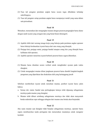 PER.05/MEN/1985
7 dari 29
(2) Tuas tali pengatur peralatan angkat harus secara tegas dibedakan terhadap
sekelilingnya;
(3) Tuas tali pengatur setiap peralatan angkat harus mempunyai model yang sama dalam
satu perusahaan.
Pasal 18
Menaikan, menurunkan dan mengangkat muatan dengan pesawat pengangkat harus diatur
dengan sandi isyarat yang seragam dan yang benar-benar dimengerti.
Pasal 19
(1) Apabila lebih dari seorang tenaga kerja yang bekerja pada peralatan angkat operator
harus bekerja berdasarkan isyarat hanya dari satu orang yang ditunjuk;
(2) Penjaga kait, penjaga rantai, penjaga bandul ataupun orang lain yang ditunjuk harus
kelihatan oleh operator;
(3) Apabila operator menerima isyarat berhenti pesawat harus segera dihentikan.
Pasal 20
(1) Muatan harus dinaikan secara vertikal untuk menghindari ayunan pada waktu
diangkat;
(2) Untuk mengangkat muatan diluar jangkauan pesawat harus diambil langkah-langkah
pengaman yang diperlukan dan disaksikan oleh yang bertanggung jawab
Pasal 21
Sebelum memberikan isyarat untuk menaikan muatan, pemberi isyarat harus yakin
bahwa:
a. Semua tali, rantai, bandul atau perlengkapan lainnya telah dipasang sebagaimana
mestinya pada muatan yang diangkat;
b. Muatan telah dibuat seimbang sebagaimana mestinya dan tidak akan menyentuh
benda sedemikian rupa sehingga sebagian dari muatan atau benda akan berpindah.
Pasal 22
Jika suatu muatan saat diangkat tidak berjalan sebagaimana mestinya, operator harus
segera membunyikan tanda peringatan dan menurunkan muatannya untuk mengatur
kembali.
 