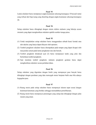 PER.05/MEN/1985
20 dari 29
Pasal 93
Lantai eskalator harus mempunyai angka keamanan sekurang-kurangnya 10 kecuali rantai
yang terbuat dari baja tuang yang dianeling dengan angka keamanan sekurang-kurangnya
20.
Pasal 94
Setiap eskalator harus dilengkapi dengan sistem elektro mekanis yang bekerja secara
otomatis yang dapat menghentikan eskalator apabila sumber tenaga putus.
Pasal 95
(1) Untuk menjalankan setiap eskalator harus menggunakan sebuah kunci kontak atau
alat sakelar yang hanya dapat dilayani oleh operator;
(2) Tombol penghenti eskalator harus ditempatkan pada tempat yang dapat dicapai oleh
masyarakat umum pada lantai penghantar atas dan bawah;
(3) Tombol penghenti dimaksud ayat (2) harus mempunyai tanda yang jelas dan
bertuliskan tombol penghenti;
(4) Saat menekan tombol penghenti, mekanis penghenti gerakan harus dapat
menghentikan eskalator secara perlahan-lahan.
Pasal 96
Setiap eskalator yang digerakan dengan listrik yang mempunyai pase banyak harus
dilengkapi dengan peralatan yang data mencegah motor berputar balik atau bila adanya
kegagalan pase.
Pasal 97
(1) Ruang mesin pada setiap eskalator harus mempunyai ukuran tepat sesuai dengan
ketentuan-ketentuan yang berlaku sehingga memudahkan pemeliharaan;
(2) Ruang mesin harus mempunyai penerangan yang cukup dan dilengkapi dengan jalan
masuk yang aman.
 