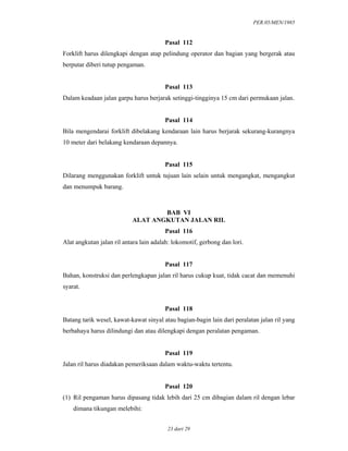 PER.05/MEN/1985
23 dari 29
Pasal 112
Forklift harus dilengkapi dengan atap pelindung operator dan bagian yang bergerak atau
berputar diberi tutup pengaman.
Pasal 113
Dalam keadaan jalan garpu harus berjarak setinggi-tingginya 15 cm dari permukaan jalan.
Pasal 114
Bila mengendarai forklift dibelakang kendaraan lain harus berjarak sekurang-kurangnya
10 meter dari belakang kendaraan depannya.
Pasal 115
Dilarang menggunakan forklift untuk tujuan lain selain untuk mengangkat, mengangkut
dan menumpuk barang.
BAB VI
ALAT ANGKUTAN JALAN RIL
Pasal 116
Alat angkutan jalan ril antara lain adalah: lokomotif, gerbong dan lori.
Pasal 117
Bahan, konstruksi dan perlengkapan jalan ril harus cukup kuat, tidak cacat dan memenuhi
syarat.
Pasal 118
Batang tarik wesel, kawat-kawat sinyal atau bagian-bagin lain dari peralatan jalan ril yang
berbahaya harus dilindungi dan atau dilengkapi dengan peralatan pengaman.
Pasal 119
Jalan ril harus diadakan pemeriksaan dalam waktu-waktu tertentu.
Pasal 120
(1) Ril pengaman harus dipasang tidak lebih dari 25 cm dibagian dalam ril dengan lebar
dimana tikungan melebihi:
 