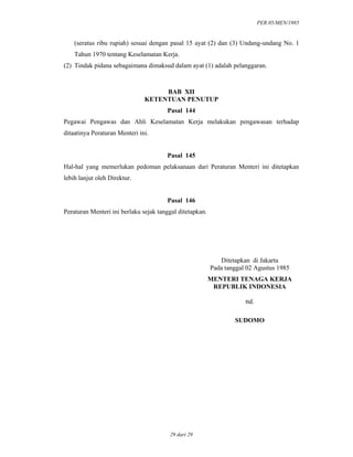 PER.05/MEN/1985
29 dari 29
(seratus ribu rupiah) sesuai dengan pasal 15 ayat (2) dan (3) Undang-undang No. 1
Tahun 1970 tentang Keselamatan Kerja.
(2) Tindak pidana sebagaimana dimaksud dalam ayat (1) adalah pelanggaran.
BAB XII
KETENTUAN PENUTUP
Pasal 144
Pegawai Pengawas dan Ahli Keselamatan Kerja melakukan pengawasan terhadap
ditaatinya Peraturan Menteri ini.
Pasal 145
Hal-hal yang memerlukan pedoman pelaksanaan dari Peraturan Menteri ini ditetapkan
lebih lanjut oleh Direktur.
Pasal 146
Peraturan Menteri ini berlaku sejak tanggal ditetapkan.
Ditetapkan di Jakarta
Pada tanggal 02 Agustus 1985
MENTERI TENAGA KERJA
REPUBLIK INDONESIA
ttd.
SUDOMO
 