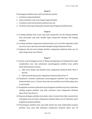 UU No.13 tahun 2003
9 dari 108
Pasal 15
Penyelenggara pelatihan kerja wajib memenuhi persyaratan :
a. tersedianya tenaga kepelatihan;
b. adanya kurikulum yang sesuai dengan tingkat pelatihan;
c. tersedianya sarana dan prasarana pelatihan kerja; dan
d. tersedianya dana bagi kelangsungan kegiatan penyelenggaraan pelatihan kerja.
Pasal 16
(1) Lembaga pelatihan kerja swasta yang telah memperoleh izin dan lembaga pelatihan
kerja pemerintah yang telah terdaftar dapat memperoleh akreditasi dari lembaga
akreditasi.
(2) Lembaga akreditasi sebagaimana dimaksud dalam ayat (1) bersifat independen terdiri
atas unsur masya rakat dan pemerintah ditetapkan dengan Keputusan Menteri.
(3) Organisasi dan tata kerja lembaga akreditasi sebagaimana dimaksud dalam ayat (2)
diatur dengan Kepu tusan Menteri.
Pasal 17
(1) Instansi yang bertanggung jawab di bidang ketenagakerjaan di kabupaten/kota dapat
menghentikan seme ntara pelaksanaan penyelenggaraan pelatihan kerja, apabila
dalam pelaksanaannya ternyata :
a. tidak sesuai dengan arah pelatihan kerja sebagaimana dimaksud dalam Pasal 9;
dan/atau
b. tidak memenuhi persyaratan sebagaimana dimaksud dalam Pasal 15.
(2) Penghentian sementara pelaksanaan penyelenggaraan pelatihan kerja sebagaimana
dimaksud dalam ayat (1), disertai alasan dan saran perbaikan dan berlaku paling lama
6 (enam) bulan.
(3) Penghentian sementara pelaksanaan penyelenggaraan pelatihan kerja hanya dikenakan
terhadap program pelatihan yang tidak memenuhi syarat sebagaimana dimaksud
dalam Pasal 9 dan Pasal 15.
(4) Bagi penyelenggara pelatihan kerja dalam waktu 6 (enam) bulan tidak memenuhi dan
melengkapi saran per baikan sebagaimana dimaksud dalam ayat (2) dikenakan sanksi
penghentian program pelatihan.
(5) Penyelenggara pelatihan kerja yang tidak menaati dan tetap melaksanakan program
pelatihan kerja yang telah dihentikan sebagaimana dimaksud dalam ayat (4)
 