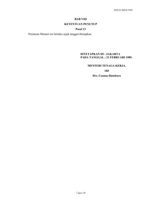 PER.01/MEN/1989.
7 dari 16
BAB VIII
KETENTUAN PENUTUP
Pasal 13
Peraturan Menteri ini berlaku sejak tanggal ditetapkan.
DITETAPKAN DI : JAKARTA
PADA TANGGAL : 21 FEBRUARI 1989.
MENTERI TENAGA KERJA.
tdd
Drs. Cosmas Batubara
 