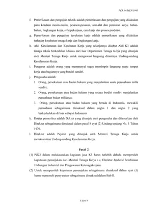 PER.04/MEN/1995
3 dari 9
f. Pemeriksaan dan pengujian teknik adalah pemeriksaan dan pengujian yang dilakukan
pada keadaan mesin-mesin, pesawat-pesawat, alat-alat dan peralatan kerja, bahan-
bahan, lingkungan kerja, sifat pekerjaan, cara kerja dan proses produksi.
g. Pemeriksaan dan pengujian kesehatan kerja adalah pemeriksaan yang dilakukan
terhadap kesehatan tenaga kerja dan lingkungan kerja.
h. Ahli Keselamatan dan Kesehatan Kerja yang selanjutnya disebut Ahli K3 adalah
tenaga teknis berkeahlian khusus dari luar Departemen Tenaga Kerja yang ditunjuk
oleh Menteri Tenaga Kerja untuk mengawasi langsung ditaatinya Undang-undang
Keselamatan Kerja.
i. Pengurus adalah orang yang mempunyai tugas memimpin langsung suatu tempat
kerja atau bagiannya yang berdiri sendiri.
j. Pengusaha adalah:
1. Orang, persekutuan atau badan hukum yang menjalankan suatu perusahaan milik
sendiri;
2. Orang, persekutuan atau badan hukum yang secara berdiri sendiri menjalankan
perusahaan bukan miliknya;
3. Orang, persekutuan atau badan hukum yang berada di Indonesia, mewakili
perusahaan sebagaimana dimaksud dalam angka 1 dan angka 2 yang
berkedudukan di luar wilayah Indonesia
k. Dokter pemeriksa adalah Dokter yang ditunjuk oleh pengusaha dan dibenarkan oleh
Direktur sebagaimana dimaksud dalam pasal 8 ayat (2) Undang-undang No. 1 Tahun
1970.
l. Direktur adalah Pejabat yang ditunjuk oleh Menteri Tenaga Kerja untuk
melaksanakan Undang-undang Keselamatan Kerja.
Pasal 2
(1) PJK3 dalam melaksanakan kegiatan jasa K3 harus terlebih dahulu memperoleh
keputusan penunjukan dari Menteri Tenaga Kerja c.q. Direktur Jenderal Pembinaan
Hubungan Industrial dan Pengawasan Ketenagakerjaan.
(2) Untuk memperoleh keputusan penunjukan sebagaimana dimaksud dalam ayat (1)
harus memenuhi persyaratan sebagaimana dimaksud dalam Bab II.
 