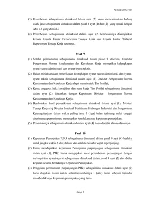 PER.04/MEN/1995
6 dari 9
(3) Permohonan sebagaimana dimaksud dalam ayat (2) harus mencantumkan bidang
usaha jasa sebagaimana dimaksud dalam pasal 4 ayat (1) dan (2) yang sesuai dengan
Ahli K3 yang dimiliki.
(4) Permohonan sebagaimana dimaksud dalam ayat (2) tembusannya disampaikan
kepada Kepala Kantor Departemen Tenaga Kerja dan Kepala Kantor Wilayah
Departemen Tenaga Kerja setempat.
Pasal 9
(1) Setelah permohonan sebagaimana dimaksud dalam pasal 8 diterima, Direktur
Pengawasan Norma Keselamatan dan Kesehatan Kerja memeriksa kelengkapan
syarat-syarat administrasi dan syarat-syarat teknis.
(2) Dalam melaksanakan pemeriksaan kelengkapan syarat-syarat administrasi dan syarat-
syarat teknis sebagaimana dimaksud dalam ayat (1) Direktur Pengawasan Norma
Keselamatan dan Kesehatan Kerja dapat membentuk Tim Penilai;
(3) Ketua, anggota, hak, kewajiban dan masa kerja Tim Penilai sebagaimana dimaksud
dalam ayat (2) ditetapkan dengan Keputusan Direktur Pengawasan Norma
Keselamatan dan Kesehatan Kerja;
(4) Berdasarkan hasil pemeriksaan sebagaimana dimaksud dalam ayat (1), Menteri
Tenaga Kerja c.q Direktur Jenderal Pembinaan Hubungan Industrial dan Pengawasan
Ketenagakerjaan dalam waktu paling lama 3 (tiga) bulan terhitung mulai tanggal
diterimanya permohonan, menetapkan penolakan atau keputusan penunjukan.
(5) Penolakannya sebagaimana dimaksud dalam ayat (4) harus disertai alasan-alasannya.
Pasal 10
(1) Keputusan Penunjukan PJK3 sebagaimana dimaksud dalam pasal 9 ayat (4) berlaku
untuk jangka waktu 2 (dua) tahun, dan setelah berakhir dapat diperpanjang.
(2) Untuk mendapatkan Keputusan Penunjukan perpanjangan sebagaimana dimaksud
dalam ayat (1), PJK3 harus mengajukan surat permohonan perpanjangan dengan
melampirkan syarat-syarat sebagaimana dimaksud dalam pasal 8 ayat (2) dan daftar
kegiatan selama berlakunya Keputusan Penunjukan.
(3) Pengajuan permohonan perpanjangan PJK3 sebagaimana dimaksud dalam ayat (2)
harus diajukan dalam waktu selambat-lambatnya 1 (satu) bulan sebelum berakhir
masa berlakunya keputusan penunjukan yang lama.
 