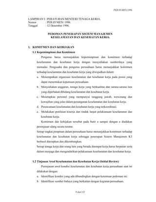 PER.05/MEN/1996
8 dari 42
LAMPIRAN I : PERATURAN MENTERI TENAGA KERJA.
Nomor : PER.05/MEN/ 1996.
Tanggal : 12 Desember 1996.
PEDOMAN PENERAPAN SISTEM MANAJEMEN
KESELAMATAN DAN KESEHATAN KERJA
1. KOMITMEN DAN KEBIJAKAN
1.1 Kepemimpinan dan Komitmen
Pengurus harus menunjukkan kepemimpinan dan komitmen terhadap
keselamatan dan kesehatan kerja dengan menyediakan sumberdaya yang
memadai. Pengusaha dan pengurus perusahaan harus menunjukkan komitmen
terhadap keselamatan dan kesehatan kerja yang diwujudkan dalam:
a. Menempatkan organisasi keselamatan dan kesehatan kerja pada posisi yang
dapat menentukan keputusan perusahaan.
b. Menyediakan anggaran, tenaga kerja yang berkualitas dan sarana-sarana lain
yang diperlukan dibidang keselamatan dan kesehatan kerja.
c. Menetapkan personel yang mempunyai tanggung jawab, wewenang dan
kewajiban yang jelas dalam penanganan keselamatan dan kesehatan kerja.
d. Perencanaan keselamatan dan kesehatan kerja yang terkoordinasi.
e. Melakukan penilaian kinerja dan tindak lanjut pelaksanaan keselamatan dan
kesehatan kerja.
Komitmen dan kebijakan tersebut pada butir a sampai dengan e diadakan
peninjauan ulang secara teratur.
Setiap tingkat pimpinan dalam perusahaan harus menunjukkan komitmen terhadap
keselamatan dan kesehatan kerja sehingga penerapan Sistem Manajemen K3
berhasil diterapkan dan dikembangkan.
Setiap tenaga kerja dan orang lain yang berada ditempat kerja harus berperan serta
dalam menjaga dan mengendalikan pelaksanaan keselamatan dan kesehatan kerja.
1.2 Tinjauan Awal Keselamatan dan Kesehatan Kerja (Initial Review)
Peninjauan awal kondisi keselamatan dan kesehatan kerja perusahaan saat ini
dilakukan dengan:
a. Identifikasi kondisi yang ada dibandingkan dengan ketentuan pedoman ini.
b. Identifikasi sumber bahaya yang berkaitan dengan kegiatan perusahaan.
 