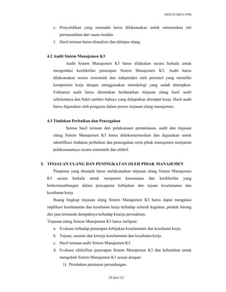 PER.05/MEN/1996
20 dari 42
e. Penyelidikan yang memadai harus dilaksanakan untuk menemukan inti
permasalahan dari suatu insiden.
f. Hasil temuan harus dianalisis dan ditinjau ulang.
4.2 Audit Sistem Manajemen K3
Audit Sistem Manajemen K3 harus dilakukan secara berkala untuk
mengetahui keefektifan penerapan Sistem Manajemen K3. Audit harus
dilaksanakan secara sistematik dan independen oleh personel yang memiliki
kompetensi kerja dengan menggunakan metodologi yang sudah ditetapkan.
Frekuensi audit harus ditentukan berdasarkan tinjauan ulang hasil audit
sebelumnya dan bukti sumber bahaya yang didapatkan ditempat kerja. Hasil audit
harus digunakan oleh pengurus dalam proses tinjauan ulang manajemen.
4.3 Tindakan Perbaikan dan Pencegahan
Semua hasil temuan dari pelaksanaan pemantauan, audit dan tinjauan
ulaug Sistem Manajemen K3 harus didokumentasikan dan digunakan untuk
identifikasi tindakan perbaikan dan pencegahan serta pihak manajemen menjamin
pelaksanaannya secara sistematik dan efektif.
5. TINJAUAN ULANG DAN PENINGKATAN OLEH PIHAK MANAJEMEN
Pimpinan yang ditunjuk harus melaksanakan tinjauan ulang Sistem Manajemen
K3 secara berkala untuk menjamin kesesuaian dan keefektifan yang
berkesinambungan dalam pencapaian kebijakan dan tujuan keselamatan dan
kesehatan kerja.
Ruang lingkup tinjauan ulang Sistem Manajemen K3 harus dapat mengatasi
implikasi keselamatan dan kesehatan kerja terhadap seluruh kegiatan, produk barang
dan jasa termasuk dampaknya terhadap kinerja perusahaan.
Tinjauan ulang Sistem Manajemen K3 harus meliputi:
a. Evaluasi terhadap penerapan kebijakan keselamatan dan kesehatan kerja.
b. Tujuan, sasaran dan kinerja keselamatan dan kesehatan kerja.
c. Hasil temuan audit Sistem Manajemen K3.
d. Evaluasi efektifitas penerapan Sistem Manajemen K3 dan kebutuhan untuk
mengubah Sistem Manajemen K3 sesuai dengan:
1) Perubahan peraturan perundangan.
 