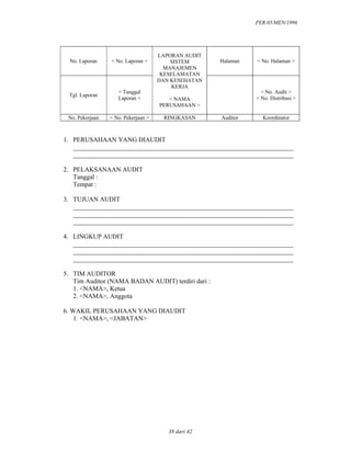 PER.05/MEN/1996
38 dari 42
No. Laporan < No. Laporan > Halaman < No. Halaman >
Tgl. Laporan
< Tanggal
Laporan >
LAPORAN AUDIT
SISTEM
MANAJEMEN
KESELAMATAN
DAN KESEHATAN
KERJA
< NAMA
PERUSAHAAN >
< No. Audit >
< No. Distribusi >
No. Pekerjaan < No. Pekerjaan > RINGKASAN Auditor Koordinator
1. PERUSAHAAN YANG DIAUDIT
____________________________________________________________________
____________________________________________________________________
2. PELAKSANAAN AUDIT
Tanggal :
Tempat :
3. TUJUAN AUDIT
____________________________________________________________________
____________________________________________________________________
____________________________________________________________________
4. LINGKUP AUDIT
____________________________________________________________________
____________________________________________________________________
____________________________________________________________________
5. TIM AUDITOR
Tim Auditor (NAMA BADAN AUDIT) terdiri dari :
1. <NAMA>, Ketua
2. <NAMA>, Anggota
6. WAKIL PERUSAHAAN YANG DIAUDIT
1. <NAMA>, <JABATAN>
 