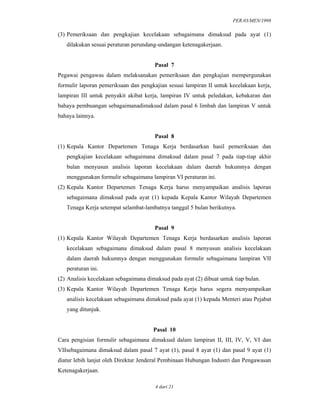 PER.03/MEN/1998
4 dari 21
(3) Pemeriksaan dan pengkajian kecelakaan sebagaimana dimaksud pada ayat (1)
dilakukan sesuai peraturan perundang-undangan ketenagakerjaan.
Pasal 7
Pegawai pengawas dalam melaksanakan pemeriksaan dan pengkajian mempergunakan
formulir laporan pemeriksaan dan pengkajian sesuai lampiran II untuk kecelakaan kerja,
lampiran III untuk penyakit akibat kerja, lampiran IV untuk peledakan, kebakaran dan
bahaya pembuangan sebagaimanadimaksud dalam pasal 6 limbah dan lampiran V untuk
bahaya lainnya.
Pasal 8
(1) Kepala Kantor Departemen Tenaga Kerja berdasarkan hasil pemeriksaan dan
pengkajian kecelakaan sebagaimana dimaksud dalam pasal 7 pada tiap-tiap akhir
bulan menyusun analisis laporan kecelakaan dalam daerah hukumnya dengan
menggunakan formulir sebagaimana lampiran VI peraturan ini.
(2) Kepala Kantor Departemen Tenaga Kerja harus menyampaikan analisis laporan
sebagaimana dimaksud pada ayat (1) kepada Kepala Kantor Wilayah Departemen
Tenaga Kerja setempat selambat-lambatnya tanggal 5 bulan berikutnya.
Pasal 9
(1) Kepala Kantor Wilayah Departemen Tenaga Kerja berdasarkan analisis laporan
kecelakaan sebagaimana dimaksud dalam pasal 8 menyusun analisis kecelakaan
dalam daerah hukumnya dengan menggunakan formulir sebagaimana lampiran VII
peraturan ini.
(2) Analisis kecelakaan sebagaimana dimaksud pada ayat (2) dibuat untuk tiap bulan.
(3) Kepala Kantor Wilayah Departemen Tenaga Kerja harus segera menyampaikan
analisis kecelakaan sebagaimana dimaksud pada ayat (1) kepada Menteri atau Pejabat
yang ditunjuk.
Pasal 10
Cara pengisian formulir sebagaimana dimaksud dalam lampiran II, III, IV, V, VI dan
VIIsebagaimana dimaksud dalam pasal 7 ayat (1), pasal 8 ayat (1) dan pasal 9 ayat (1)
diatur lebih lanjut oleh Direktur Jenderal Pembinaan Hubungan Industri dan Pengawasan
Ketenagakerjaan.
 