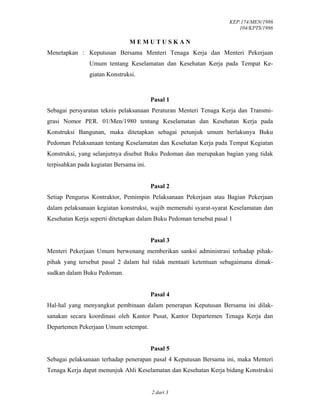 KEP.174/MEN/1986
104/KPTS/1986
2 dari 3
M E M U T U S K A N
Menetapkan : Keputusan Bersama Menteri Tenaga Kerja dan Menteri Pekerjaan
Umum tentang Keselamatan dan Kesehatan Kerja pada Tempat Ke-
giatan Konstruksi.
Pasal 1
Sebagai persyaratan teknis pelaksanaan Peraturan Menteri Tenaga Kerja dan Transmi-
grasi Nomor PER. 01/Men/1980 tentang Keselamatan dan Kesehatan Kerja pada
Konstruksi Bangunan, maka ditetapkan sebagai petunjuk umum berlakunya Buku
Pedoman Pelaksanaan tentang Keselamatan dan Kesehatan Kerja pada Tempat Kegiatan
Konstruksi, yang selanjutnya disebut Buku Pedoman dan merupakan bagian yang tidak
terpisahkan pada kegiatan Bersama ini.
Pasal 2
Setiap Pengurus Kontraktor, Pemimpin Pelaksanaan Pekerjaan atau Bagian Pekerjaan
dalam pelaksanaan kegiatan konstruksi, wajib memenuhi syarat-syarat Keselamatan dan
Kesehatan Kerja seperti ditetapkan dalam Buku Pedoman tersebut pasal 1
Pasal 3
Menteri Pekerjaan Umum berwenang memberikan sanksi administrasi terhadap pihak-
pihak yang tersebut pasal 2 dalam hal tidak mentaati ketentuan sebagaimana dimak-
sudkan dalam Buku Pedoman.
Pasal 4
Hal-hal yang menyangkut pembinaan dalam penerapan Keputusan Bersama ini dilak-
sanakan secara koordinasi oleh Kantor Pusat, Kantor Departemen Tenaga Kerja dan
Departemen Pekerjaan Umum setempat.
Pasal 5
Sebagai pelaksanaan terhadap penerapan pasal 4 Keputusan Bersama ini, maka Menteri
Tenaga Kerja dapat menunjuk Ahli Keselamatan dan Kesehatan Kerja bidang Konstruksi
 