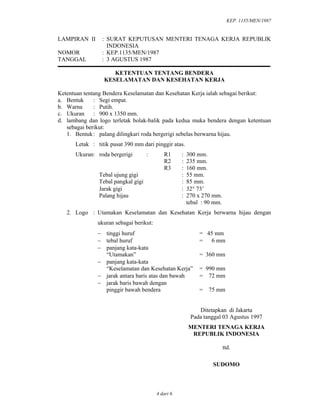 KEP. 1135/MEN/1987
4 dari 6
LAMPIRAN II : SURAT KEPUTUSAN MENTERI TENAGA KERJA REPUBLIK
INDONESIA
NOMOR : KEP.1135/MEN/1987
TANGGAL : 3 AGUSTUS 1987
KETENTUAN TENTANG BENDERA
KESELAMATAN DAN KESEHATAN KERJA
Ketentuan tentang Bendera Keselamatan dan Kesehatan Kerja ialah sebagai berikut:
a. Bentuk : Segi empat.
b. Warna : Putih.
c. Ukuran : 900 x 1350 mm.
d. lambang dan logo terletak bolak-balik pada kedua muka bendera dengan ketentuan
sebagai berikut:
1. Bentuk: palang dilingkari roda bergerigi sebelas berwarna hijau.
Letak : titik pusat 390 mm dari pinggir atas.
Ukuran: roda bergerigi : R1 : 300 mm.
R2 : 235 mm.
R3 : 160 mm.
Tebal ujung gigi : 55 mm.
Tebal pangkal gigi : 85 mm.
Jarak gigi : 32° 73’
Palang hijau : 270 x 270 mm.
tebal : 90 mm.
2. Logo : Utamakan Keselamatan dan Kesehatan Kerja berwarna hijau dengan
ukuran sebagai berikut:
− tinggi huruf = 45 mm
− tebal huruf = 6 mm
− panjang kata-kata
“Utamakan” = 360 mm
− panjang kata-kata
“Keselamatan dan Kesehatan Kerja” = 990 mm
− jarak antara baris atas dan bawah = 72 mm
− jarak baris bawah dengan
pinggir bawah bendera = 75 mm
Ditetapkan di Jakarta
Pada tanggal 03 Agustus 1997
MENTERI TENAGA KERJA
REPUBLIK INDONESIA
ttd.
SUDOMO
 