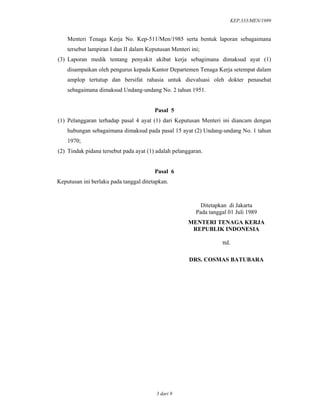 KEP.333/MEN/1989
3 dari 9
Menteri Tenaga Kerja No. Kep-511/Men/1985 serta bentuk laporan sebagaimana
tersebut lampiran I dan II dalam Keputusan Menteri ini;
(3) Laporan medik tentang penyakit akibat kerja sebagimana dimaksud ayat (1)
disampaikan oleh pengurus kepada Kantor Departemen Tenaga Kerja setempat dalam
amplop tertutup dan bersifat rahasia untuk dievaluasi oleh dokter penasehat
sebagaimana dimaksud Undang-undang No. 2 tahun 1951.
Pasal 5
(1) Pelanggaran terhadap pasal 4 ayat (1) dari Keputusan Menteri ini diancam dengan
hubungan sebagaimana dimaksud pada pasal 15 ayat (2) Undang-undang No. 1 tahun
1970;
(2) Tindak pidana tersebut pada ayat (1) adalah pelanggaran.
Pasal 6
Keputusan ini berlaku pada tanggal ditetapkan.
Ditetapkan di Jakarta
Pada tanggal 01 Juli 1989
MENTERI TENAGA KERJA
REPUBLIK INDONESIA
ttd.
DRS. COSMAS BATUBARA
 