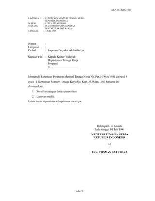 KEP.333/MEN/1989
4 dari 9
LAMPIRAN I : KEPUTUSAN MENTERI TENAGA KERJA
REPUBLIK INDONESIA
NOMOR : KEPTS. 333/MEN/1989
TENTANG : DIAGNOSIS DAN PELAPORAN
PENYAKIT AKIBAT KERJA
TANGGAL : 1 JULI 1989
Nomor :
Lampiran :
Perihal : Laporan Penyakit Akibat Kerja
Kepada Yth. : Kepala Kantor Wilayah
Departemen Tenaga Kerja
Propinsi
di ___________________
Memenuhi ketentuan Peraturan Menteri Tenaga Kerja No. Per.01/Men/1981 Jo pasal 4
ayat (1). Keputusan Menteri Tenaga Kerja No. Kep. 333/Men/1989 bersama ini
disampaikan:
1. Surat keterangan dokter pemeriksa
2. Laporan medik.
Untuk dapat digunakan sebagaimana mestinya.
Ditetapkan di Jakarta
Pada tanggal 01 Juli 1989
MENTERI TENAGA KERJA
REPUBLIK INDONESIA
ttd.
DRS. COSMAS BATUBARA
 