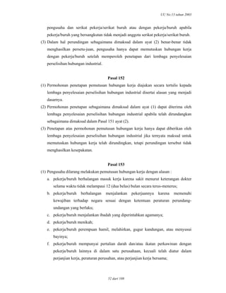 UU No.13 tahun 2003
52 dari 108
pengusaha dan serikat pekerja/serikat buruh atau dengan pekerja/buruh apabila
pekerja/buruh yang bersangkutan tidak menjadi anggota serikat pekerja/serikat buruh.
(3) Dalam hal perundingan sebagaimana dimaksud dalam ayat (2) benar-benar tidak
menghasilkan persetu-juan, pengusaha hanya dapat memutuskan hubungan kerja
dengan pekerja/buruh setelah memperoleh penetapan dari lembaga penyelesaian
perselisihan hubungan industrial.
Pasal 152
(1) Permohonan penetapan pemutusan hubungan kerja diajukan secara tertulis kepada
lembaga penyelesaian perselisihan hubungan industrial disertai alasan yang menjadi
dasarnya.
(2) Permohonan penetapan sebagaimana dimaksud dalam ayat (1) dapat diterima oleh
lembaga penyelesaian perselisihan hubungan industrial apabila telah dirundangkan
sebagaimana dimaksud dalam Pasal 151 ayat (2).
(3) Penetapan atas permohonan pemutusan hubungan kerja hanya dapat diberikan oleh
lembaga penyelesaian perselisihan hubungan industrial jika ternyata maksud untuk
memutuskan hubungan kerja telah dirundingkan, tetapi perundingan tersebut tidak
menghasilkan kesepakatan.
Pasal 153
(1) Pengusaha dilarang melakukan pemutusan hubungan kerja dengan alasan :
a. pekerja/buruh berhalangan masuk kerja karena sakit menurut keterangan dokter
selama waktu tidak melampaui 12 (dua belas) bulan secara terus-menerus;
b. pekerja/buruh berhalangan menjalankan pekerjaannya karena memenuhi
kewajiban terhadap negara sesuai dengan ketentuan peraturan perundang-
undangan yang berlaku;
c. pekerja/buruh menjalankan ibadah yang diperintahkan agamanya;
d. pekerja/buruh menikah;
e. pekerja/buruh perempuan hamil, melahirkan, gugur kandungan, atau menyusui
bayinya;
f. pekerja/buruh mempunyai pertalian darah dan/atau ikatan perkawinan dengan
pekerja/buruh lainnya di dalam satu perusahaan, kecuali telah diatur dalam
perjanjian kerja, peraturan perusahan, atau perjanjian kerja bersama;
 