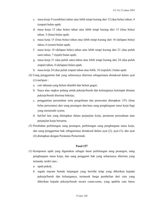 UU No.13 tahun 2003
55 dari 108
c. masa kerja 9 (sembilan) tahun atau lebih tetapi kurang dari 12 (dua belas) tahun, 4
(empat) bulan upah;
d. masa kerja 12 (dua belas) tahun atau lebih tetapi kurang dari 15 (lima belas)
tahun, 5 (lima) bulan upah;
e. masa kerja 15 (lima belas) tahun atau lebih tetapi kurang dari 18 (delapan belas)
tahun, 6 (enam) bulan upah;
f. masa kerja 18 (delapan belas) tahun atau lebih tetapi kurang dari 21 (dua puluh
satu) tahun, 7 (tujuh) bulan upah;
g. masa kerja 21 (dua puluh satu) tahun atau lebih tetapi kurang dari 24 (dua puluh
empat) tahun, 8 (delapan) bulan upah;
h. masa kerja 24 (dua puluh empat) tahun atau lebih, 10 (sepuluh ) bulan upah.
(4) Uang penggantian hak yang seharusnya diterima sebagaimana dimaksud dalam ayat
(1) meliputi :
a. cuti tahunan yang belum diambil dan belum gugur;
b. biaya atau ongkos pulang untuk pekerja/buruh dan keluarganya ketempat dimana
pekerja/buruh diterima bekerja;
c. penggantian perumahan serta pengobatan dan perawatan ditetapkan 15% (lima
belas perseratus) dari uang pesangon dan/atau uang penghargaan masa kerja bagi
yang memenuhi syarat;
d. hal-hal lain yang ditetapkan dalam perjanjian kerja, peraturan perusahaan atau
perjanjian kerja bersama.
(5) Perubahan perhitungan uang pesangon, perhitungan uang penghargaan masa kerja,
dan uang penggantian hak sebagaimana dimaksud dalam ayat (2), ayat (3), dan ayat
(4) ditetapkan dengan Peraturan Pemerintah.
Pasal 157
(1) Komponen upah yang digunakan sebagai dasar perhitungan uang pesangon, uang
penghargaan masa kerja, dan uang pengganti hak yang seharusnya diterima yang
tertunda, terdiri atas :
a. upah pokok;
b. segala macam bentuk tunjangan yang bersifat tetap yang diberikan kepada
pekerja/buruh dan keluarganya, termasuk harga pembelian dari catu yang
diberikan kepada pekerja/buruh secara cuma-cuma, yang apabila catu harus
 