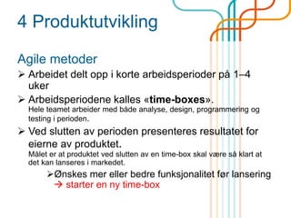 4 Produktutvikling
Agile metoder
 Arbeidet delt opp i korte arbeidsperioder på 1–4
uker
 Arbeidsperiodene kalles «time-boxes».
Hele teamet arbeider med både analyse, design, programmering og
testing i perioden.
 Ved slutten av perioden presenteres resultatet for
eierne av produktet.
Målet er at produktet ved slutten av en time-box skal være så klart at
det kan lanseres i markedet.
Ønskes mer eller bedre funksjonalitet før lansering
 starter en ny time-box
 
