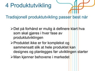 4 Produktutvikling
Tradisjonell produktutvikling passer best når
Det på forhånd er mulig å definere klart hva
som skal gjøres i hver fase av
produktutviklingen
Produktet ikke er for komplekst og
sammensatt slik at hele produktet kan
designes og planlegges før utviklingen starter
Man kjenner behovene i markedet
 