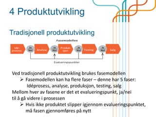 4 Produktutvikling
Tradisjonell produktutvikling
Ved tradisjonell produktutvikling brukes fasemodellen
 Fasemodellen kan ha flere faser – denne har 5 faser:
Idéprosess, analyse, produksjon, testing, salg
Mellom hver av fasene er det et evalueringspunkt, ja/nei
til å gå videre i prosessen
 Hvis ikke produktet slipper igjennom evalueringspunktet,
må fasen gjennomføres på nytt
 