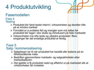 4 Produktutvikling
Fasemodellen
Fase 4
Testing
 Produktet blir først testet internt i virksomheten og deretter ofte
på et mindre marked
 Formålet er å avdekke feil og mangler som må rettes før
produktet blir laget i stor skala og introdusert på hele markedet
 Virksomheten må ofte teste og utbedre produktet i flere
omganger før det endelige produktet er ferdig
Fase 5
Salg / kommersialisering
 Salgsfasen tar til når produktet har bestått alle testene på en
tilfredsstillende måte.
 Bedriften gjennomfører markeds- og salgsaktiviteter etter
markedsplanen.
 Det gjelder å få produktet raskt og effektivt ut på markedet slik at
virksomheten får inntekter
 