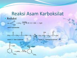 Reaksi Asam Karboksilat
 Reduksi
                  O
                                   katalis
  R       C           + 2 H2                 R     C    OH + H2O
              OH                     D

  asam karboksilat


              O                O                                      OH           O
                                                        Pt
  CH3         C       CH2      C         OH + H2            O   CH3 CH     CH2     C    OH
                                                       25 c
  asam 3 - keto butanoat                                        asam 3 - hidroksi butanoat
      O

      C       OH                             H2C       OH

                                   H2O
                  + LiAlH4
              CH3                                      CH3
 