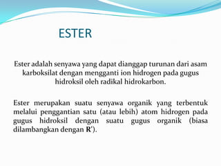 ESTER

Ester adalah senyawa yang dapat dianggap turunan dari asam
  karboksilat dengan mengganti ion hidrogen pada gugus
             hidroksil oleh radikal hidrokarbon.

Ester merupakan suatu senyawa organik yang terbentuk
melalui penggantian satu (atau lebih) atom hidrogen pada
gugus hidroksil dengan suatu gugus organik (biasa
dilambangkan dengan R').
 