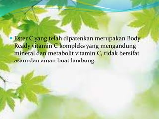  Ester C yang telah dipatenkan merupakan Body
  Ready vitamin C kompleks yang mengandung
  mineral dan metabolit vitamin C, tidak bersifat
  asam dan aman buat lambung.
 