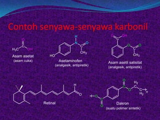 Contoh senyawa-senyawa karbonil
                                     H                         O       OH
      O                                                            C
                                     N       O
      C                                  C                                  O        O
H3C       OH                                                                    C
                                         CH3
Asam asetat       HO                                                            CH3
 (asam cuka)             Asetaminofen                        Asam asetil salisilat
                       (analgesik, antipiretik)
                                                             (analgesik, antipiretik)


                                                                       O
                                                                                H2
                                    H                                  C        C
                                                                            O        C )
                                         O                                           H2 n
                                                  ( O
                                                        C
               Retinal                                             Dakron
                                                        O
                                                            (suatu polimer sintetik)
 