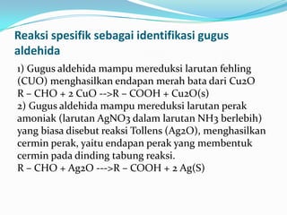 Reaksi spesifik sebagai identifikasi gugus
aldehida
1) Gugus aldehida mampu mereduksi larutan fehling
(CUO) menghasilkan endapan merah bata dari Cu2O
R – CHO + 2 CuO -->R – COOH + Cu2O(s)
2) Gugus aldehida mampu mereduksi larutan perak
amoniak (larutan AgNO3 dalam larutan NH3 berlebih)
yang biasa disebut reaksi Tollens (Ag2O), menghasilkan
cermin perak, yaitu endapan perak yang membentuk
cermin pada dinding tabung reaksi.
R – CHO + Ag2O --->R – COOH + 2 Ag(S)
 