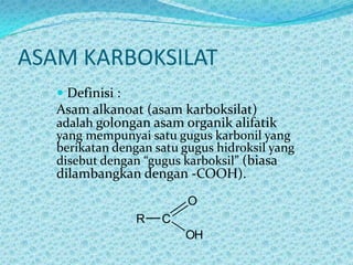 ASAM KARBOKSILAT
    Definisi :
   Asam alkanoat (asam karboksilat)
   adalah golongan asam organik alifatik
   yang mempunyai satu gugus karbonil yang
   berikatan dengan satu gugus hidroksil yang
   disebut dengan “gugus karboksil” (biasa
   dilambangkan dengan -COOH).
                          O
                 R   C
                         OH
 