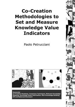 Hands-On Knowledge Co-Creation and Sharing: Practical Methods and Techniques




      Co-Creation
    Methodologies to
    Set and Measure
    Knowledge Value
       Indicators

                 Paolo Petrucciani




 Keywords:
 Co-Creation Roadmap, Consensus Techniques, Relevant Knowledge
 Mapping, Knowledge Asset Valorization, New Knowledge Building,
 KM and Balanced Scorecard
 