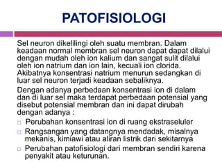 PATOFISIOLOGI
Sel neuron dikelilingi oleh suatu membran. Dalam
keadaan normal membran sel neuron dapat dapat dilalui
dengan mudah oleh ion kalium dan sangat sulit dilalui
oleh ion natrium dan ion lain, kecuali ion clorida.
Akibatnya konsentrasi natrium menurun sedangkan di
luar sel neuron terjadi keadaan sebaliknya.
Dengan adanya perbedaan konsentrasi ion di dalam
dan di luar sel maka terdapat perbedaan potensial yang
disebut potensial membran dan ini dapat dirubah
dengan adanya :
 Perubahan konsentrasi ion di ruang ekstraseluler

 Rangsangan yang datangnya mendadak, misalnya
  mekanis, kimiawi atau aliran listrik dari sekitarnya
 Perubahan patofisiologi dari membran sendiri karena
  penyakit atau keturunan.
 