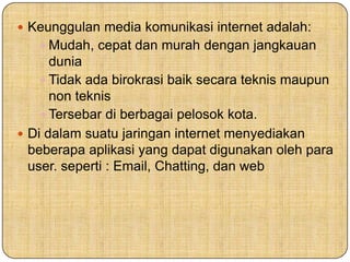  Keunggulan media komunikasi internet adalah:
 Mudah, cepat dan murah dengan jangkauan
dunia
 Tidak ada birokrasi baik secara teknis maupun
non teknis
 Tersebar di berbagai pelosok kota.
 Di dalam suatu jaringan internet menyediakan
beberapa aplikasi yang dapat digunakan oleh para
user. seperti : Email, Chatting, dan web
 