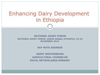 NATIONAL DAIRY FORUM NATIONAL DAIRY FORUM, ADDIS ABABA, ETHIOPIA, 23-24 NOVEMBER 2010  KEY NOTE ADDRESS GEERT WESTENBRINK AGRICULTURAL COUNSELOR ROYAL NETHERLANDS EMBASSY Enhancing Dairy Development  in Ethiopia 