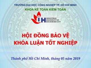 HỘI ĐỒNG BẢO VỆ
KHÓA LUẬN TỐT NGHIỆP
TRƯỜNG ĐẠI HỌC CÔNG NGHIỆP TP. HỒ CHÍ MINH
KHOA KẾ TOÁN KIỂM TOÁN
Thành phố Hồ Chí Minh, tháng 05 năm 2019
 