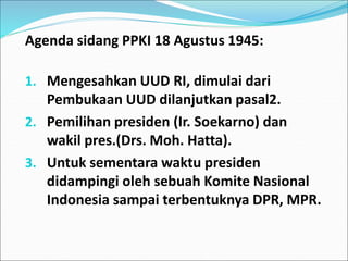 Agenda sidang PPKI 18 Agustus 1945:
1. Mengesahkan UUD RI, dimulai dari
Pembukaan UUD dilanjutkan pasal2.
2. Pemilihan presiden (Ir. Soekarno) dan
wakil pres.(Drs. Moh. Hatta).
3. Untuk sementara waktu presiden
didampingi oleh sebuah Komite Nasional
Indonesia sampai terbentuknya DPR, MPR.
 