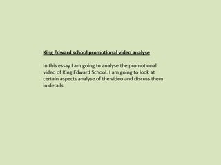 King Edward school promotional video analyse
In this essay I am going to analyse the promotional
video of King Edward School. I am going to look at
certain aspects analyse of the video and discuss them
in details.
 
